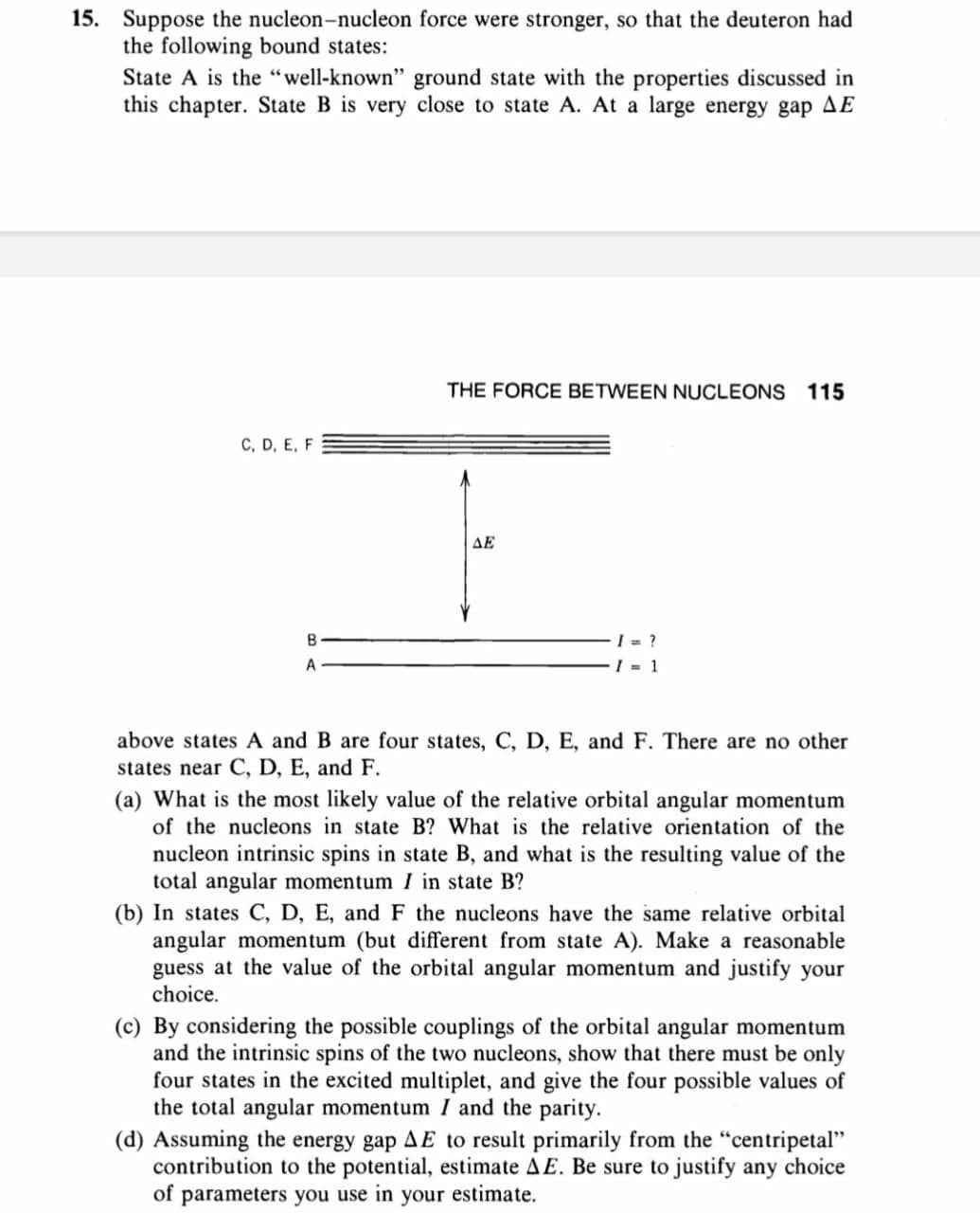 15. Suppose the nucleon-nucleon force were stronger, so that the deuteron had
the following bound states:
State A is the "well-known" ground state with the properties discussed in
this chapter. State B is very close to state A. At a large energy gap AE
THE FORCE BETWEEN NUCLEONS 115
C, D, E, F
ΔΕ
I = ?
I = 1
A
above states A and B are four states, C, D, E, and F. There are no other
states near C, D, E, and F.
(a) What is the most likely value of the relative orbital angular momentum
of the nucleons in state B? What is the relative orientation of the
nucleon intrinsic spins in state B, and what is the resulting value of the
total angular momentum I in state B?
(b) In states C, D, E, and F the nucleons have the same relative orbital
angular momentum (but different from state A). Make a reasonable
guess at the value of the orbital angular momentum and justify your
choice.
(c) By considering the possible couplings of the orbital angular momentum
and the intrinsic spins of the two nucleons, show that there must be only
four states in the excited multiplet, and give the four possible values of
the total angular momentum I and the parity.
(d) Assuming the energy gap AE to result primarily from the "centripetal"
contribution to the potential, estimate AE. Be sure to justify any choice
of parameters you use in your estimate.
