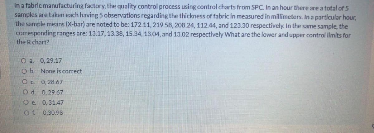 In a fabric manufacturing factory, the quality control process using control charts from SPC. In an hour there are a total of 5
samples are taken each having 5 observations regarding the thickness of fabric in measured in millimeters. In a particular hour,
the sample means (X-bar) are noted to be: 172.11,219.58, 208.24, 112.44, and 123.30 respectively. In the same sample, the
corresponding ranges are: 13.17, 13.38, 15.34, 13.04, and 13.02 respectively What are the lower and upper control limits for
the R chart?
O a. 0,29.17
Ob. None is correct
Oc 0,28.67
O d. 0,29.67
O e. 0,31.47
O f. 0,30.98
