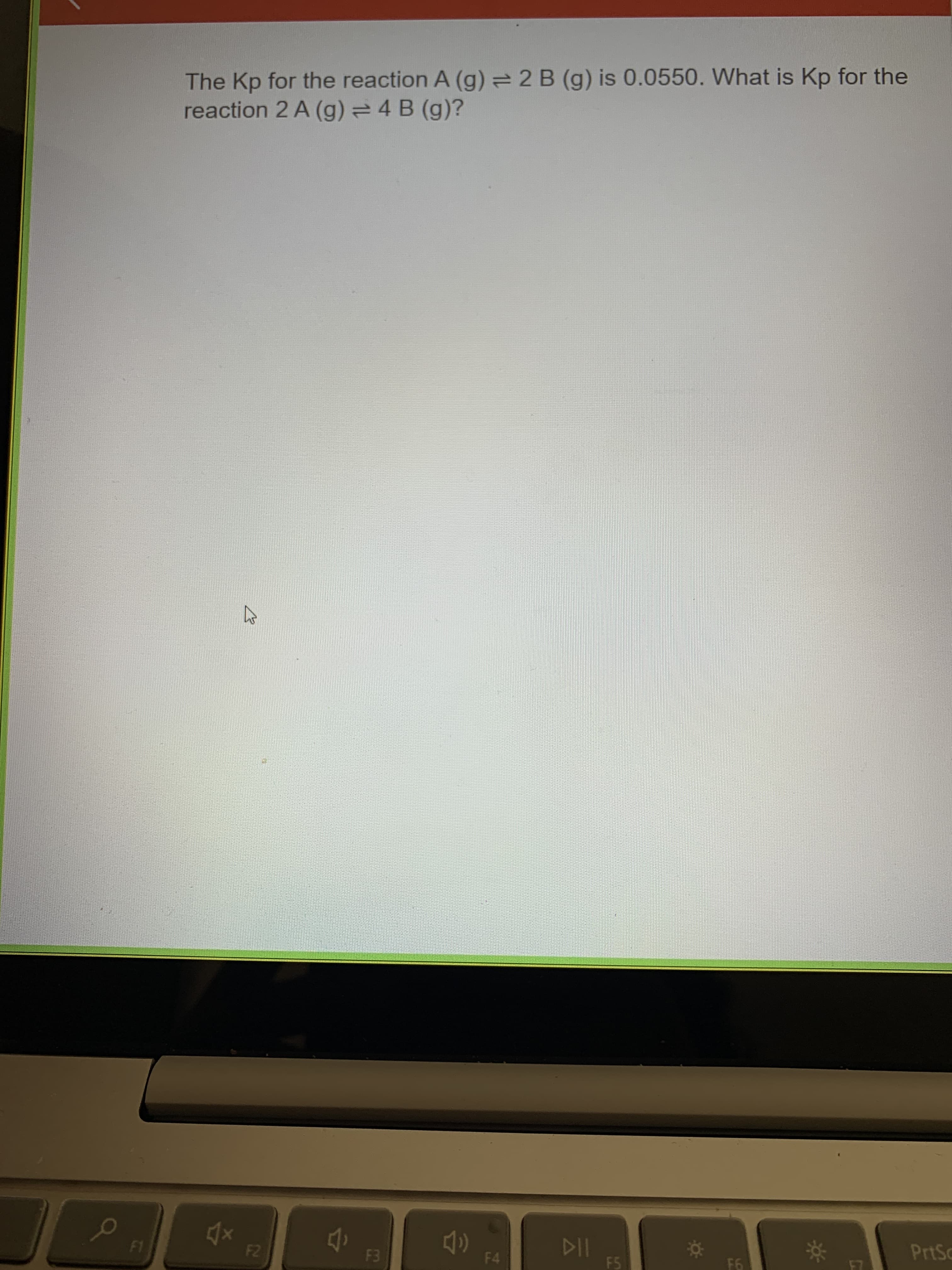LL
The Kp for the reaction A (g) =2 B (g) is 0.0550. What is Kp for the
reaction 2 A (g) =4 B (g)?
13
114
F5
232
F4
PrtSc
