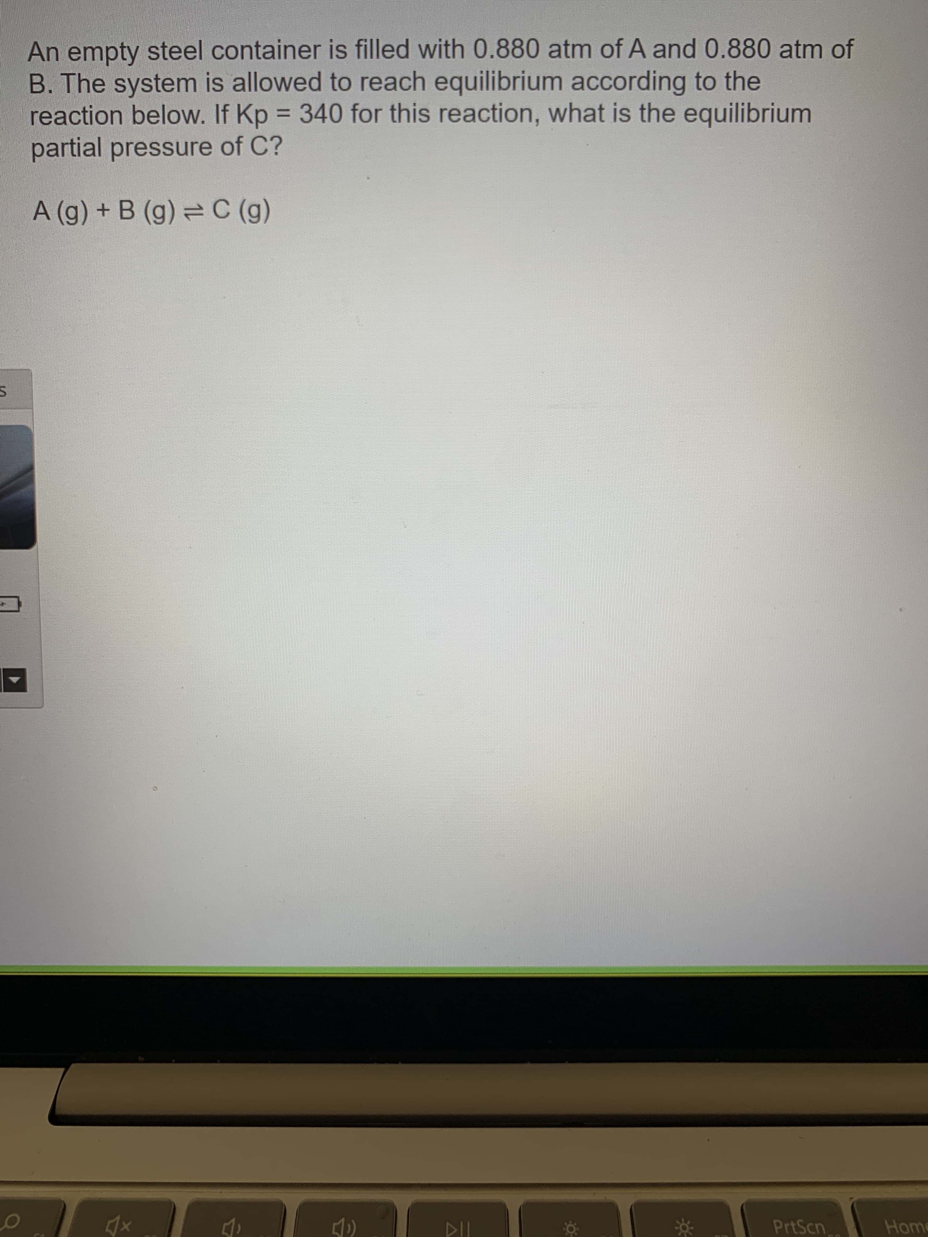 An empty steel container is filled with 0.880 atm of A and 0.880 atm of
B. The system is allowed to reach equilibrium according to the
reaction below. If Kp = 340 for this reaction, what is the equilibrium
partial pressure of C?
A (g) + B (g) = C (g)
PrtScn
Home
