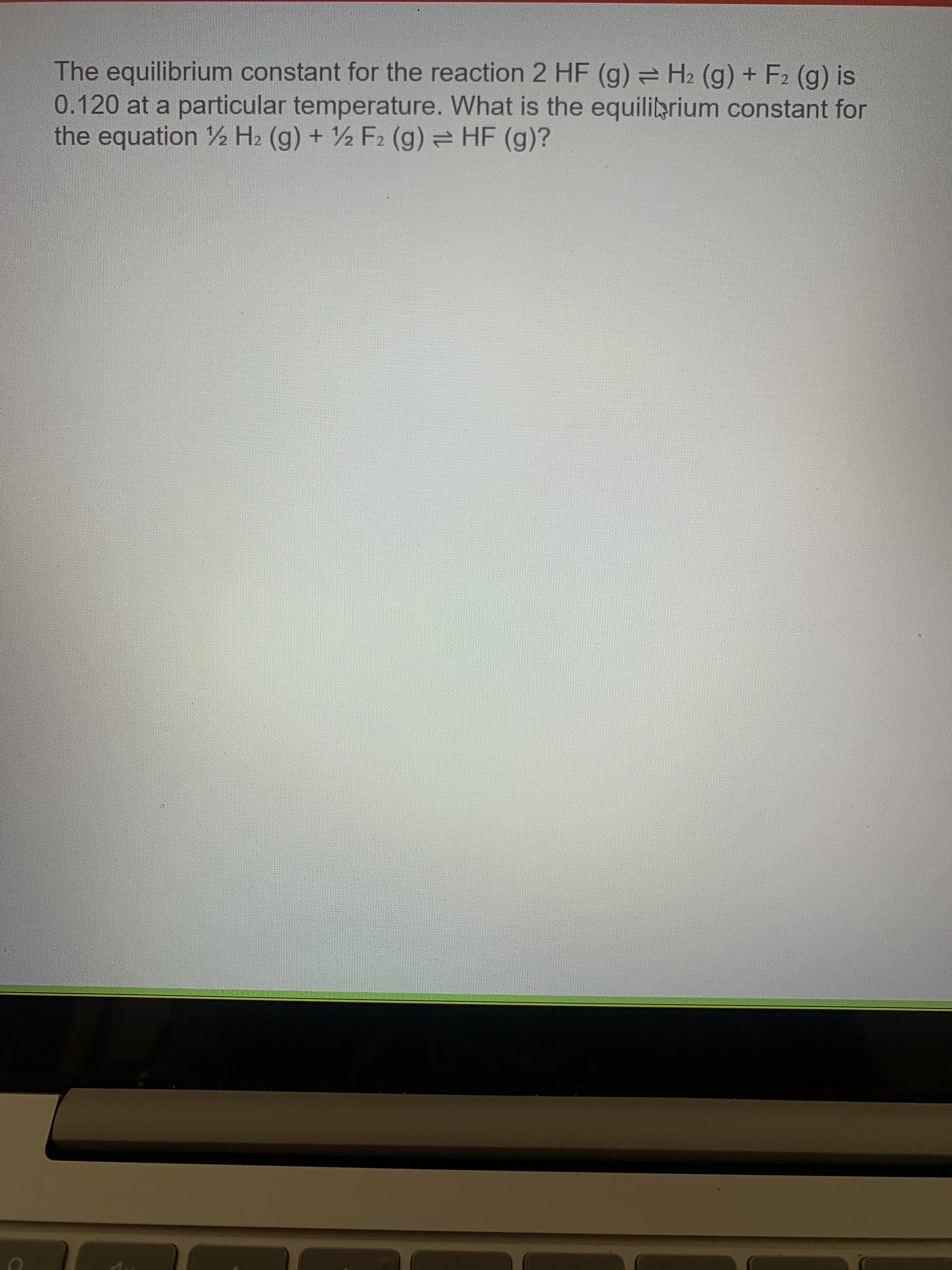The equilibrium constant for the reaction 2 HF (g) H2 (g) + F2 (g) is
0.120 at a particular temperature. What is the equiliarium constant for
the equation ½ H2 (g) + ½ F2 (g) = HF (g)?
