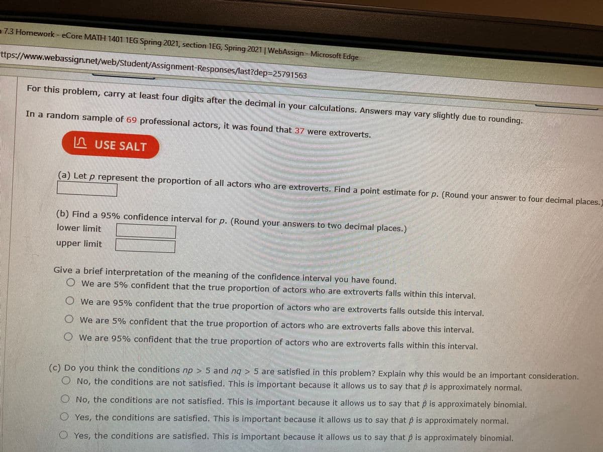 7.3 Homework - eCore MATH 1401 1EG Spring 2021, section 1EG, Spring 2021|WebAssign Microsoft Edge
ttps://www.webassign.net/web/Student/Assignment-Responses/last?dep3D25791563
For this problem, carry at least four digits after the decimal in your calculations. Answers may vary slightly due to rounding.
In a random sample of 69 professional actors, it was found that 37 were extroverts.
n USE SALT
(a) Let p represent the proportion of all actors who are extroverts. Find a point estimate for p. (Round your answer to four decimal places.
(b) Find a 95% confidence interval for p. (Round your answers to two decimal places.)
lower limit
upper limit
Give a brief interpretation of the meaning of the confidence interval you have found.
OWe are 5% confident that the true proportion of actors who are extroverts falls within this interval.
O We are 95% confident that the true proportion of actors who are extroverts falls outside this interval.
O We are 5% confident that the true proportion of actors who are extroverts falls above this interval.
OWe are 95% confident that the true proportion of actors who are extroverts falls within this interval.
(c) Do you think the conditions np > 5 and ng > 5 are satisfied in this problem? Explain why this would be an important consideration.
O No, the conditions are not satisfied. This is important because it allows us to say that p is approximately normal.
ONo, the conditions are not satisfied. This is important because it allows us to say that p is approximately binomial.
O Yes, the conditions are satisfied. This is important because it allows us to say that p is approximately normal.
OYes, the conditions are satisfied. This is important because it allows us to say that p is approximately binomial.
