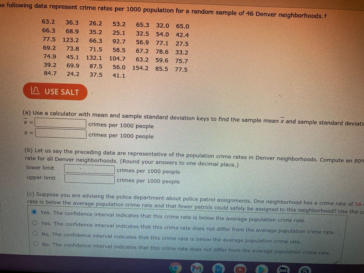 ne following data represent crime rates per 1000 population for a random sample of 46 Denver neighborhoods.t
63.2
36.3
26.2
53.2
65.3
32.0 65.0
54.0 42.4
56.9 77.1 27.5
78.6 33.2
59.6 75.7
68.9
77.5 123.2
66.3
35.2
25.1
32.5
66.3
92.7
69.2
73.8
71.5
58.5
67.2
74.9
45.1
132.1 104.7
63.2
56.0 154.2 85.5
39.2
69.9
87.5
フ7.5
84.7
24.2
37.5
41.1
S USE SALT
(a) Use a calculator with mean and sample standard deviation keys to find the sample mean x and sample standard deviatic
crimes per 1000 people
crimes per 1000 people
(b) Let us say the preceding data are representative of the population crime rates in Denver neighborhoods. Compute an 80%
rate for all Denver neighborhoods. (Round your answers to one decimal place.)
lower limit
crimes per 1000 people
upper limit
crimes per 1000 people
(c) Suppose you are advising the police department about police patrol assignments. One neighborhood has a crime rate of 56
rate is below the average population crime rate and that fewer patrols could safely be assigned to this neighborhood? Use the co
O Yes. The confidence interval indicates that this crime rate is below the average population crime rate.
Yes. The confidence interval indicates that this crime rate does not differ from the average population crime rate.
No. The confidence interval indicates that this crime rate is below the average population crime rate.
O No. The confidence interval indicates that this crime rate does not differ from the average population crime rate.
Aol.

