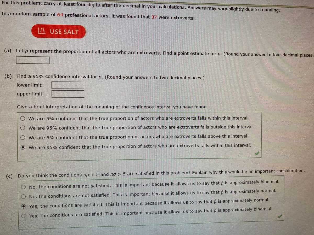 For this problem, carry at least four digits after the decimal in your calculations. Answers may vary slightly due to rounding.
In a random sample of 64 professional actors, it was found that 37 were extroverts.
L USE SALT
(a)
Let p represent the proportion of all actors who are extroverts. Find a point estimate for p. (Round your answer to four decimal places.
(b) Find a 95% confidence interval for p. (Round your answers to two decimal places.)
lower limit
upper limit
Give a brief interpretation of the meaning of the confidence interval you have found.
O We are 5% confident that the true proportion of actors who are extroverts falls within this interval.
O We are 95% confident that the true proportion of actors who are extroverts falls outside this interval.
O We are 5% confident that the true proportion of actors who are extroverts falls above this interval.
We are 95% confident that the true proportion of actors who are extroverts falls within this interval.
(c)
Do you think the conditions np > 5 and ng > 5 are satisfied in this problem? Explain why this would be an important consideration.
O No, the conditions are not satisfied. This is important because it allows us to say that p is approximately binomial.
O No, the conditions are not satisfied. This is important because it allows us to say that p is approximately normal.
Yes, the conditions are satisfied. This is important because it allows us to say that p is approximately normal.
O Yes, the conditions are satisfied. This is important because it allows us to say that p is approximately binomial.
