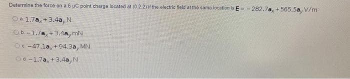 Determine the force on a 6 uC point charge located at (0,2.2) if the electric field at the same location is E = - 282.7a, + 565.5a, V/m
i+t
Oa 1.7a, +3.4a, N
Ob -1.7a, +3.4a, mN
OC -47.1a, +94.3a, MN
Od-1.7a, +3.4a, N
