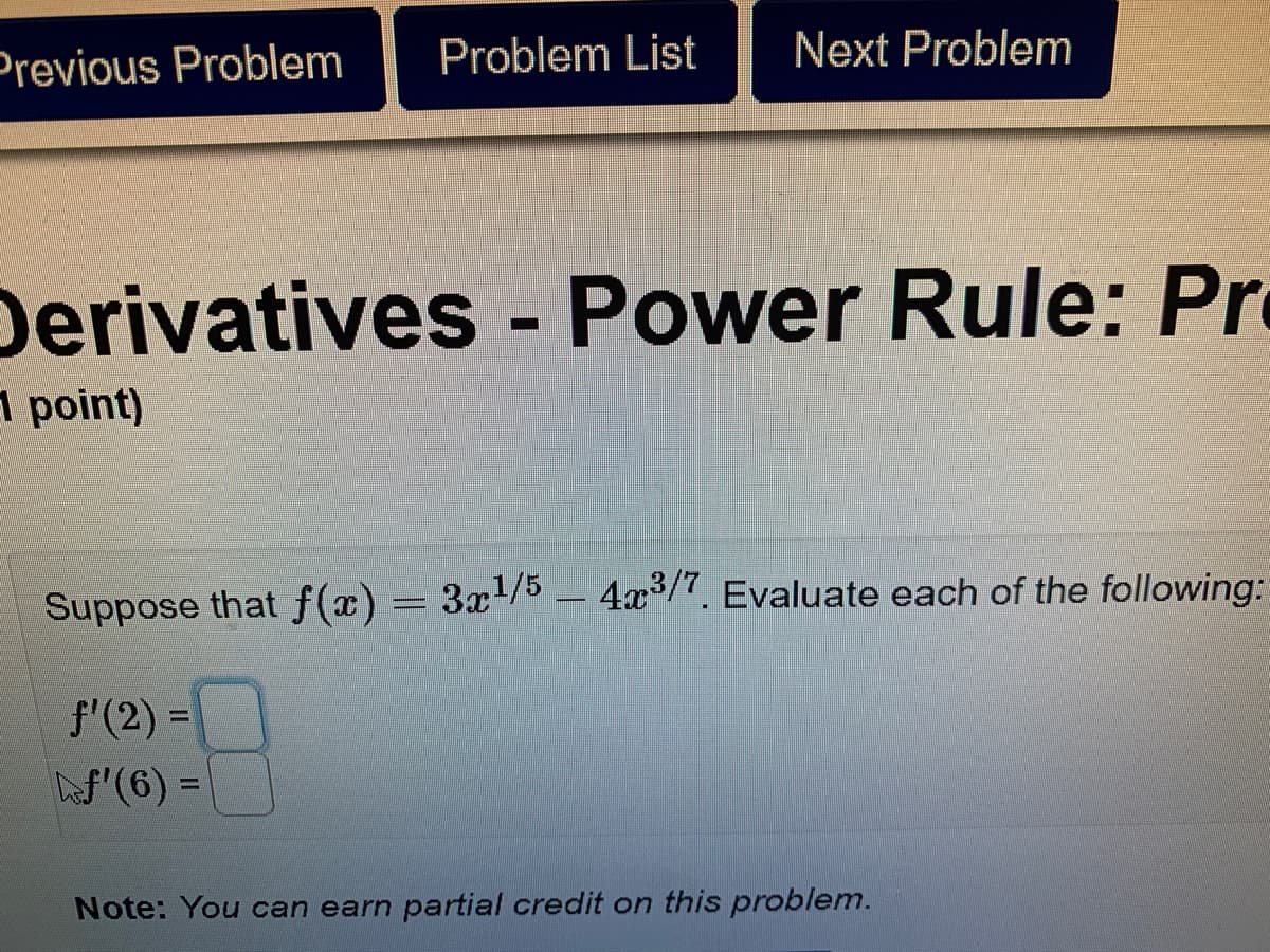 Previous Problem
Problem List
Next Problem
Derivatives - Power Rule: Pr
point)
Suppose that f(x) = 3x/5 4x/7. Evaluate each of the following:
f'(2) =
%3D
S'(6) =
%3D
Note: You can earn partial credit on this problem.
