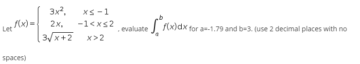 3x?,
X< - 1
f(x) =
2х,
-1<x<2
| f(x)dx for a=-1.79 and b=3. (use 2 decimal places with no
evaluate
3y x+ 2
x> 2
spaces)
