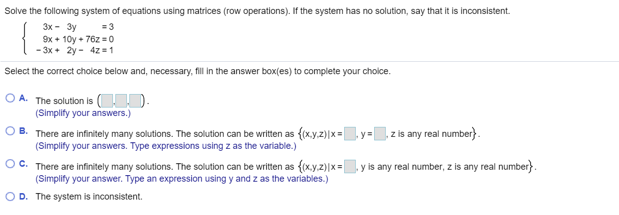 Solve the following system of equations using matrices (row operations). If the system has no solution, say that it is inconsistent.
Зх - Зу
= 3
9x + 10y + 76z = 0
- 3x + 2y - 4z = 1
Select the correct choice below and, necessary, fill in the answer box(es) to complete your choice.
O A. The solution is ( ).
(Simplify your answers.)
O B. There are infinitely many solutions. The solution can be written as {(x,y,z)|x=, y =
(Simplify your answers. Type expressions using z as the variable.)
z is any real number}.
O C. There are infinitely many solutions. The solution can be written as {(x,y,z)|x=
(Simplify your answer. Type an expression using y and z as the variables.)
, y is any real number, z is any real number}.
D. The system is inconsistent.
