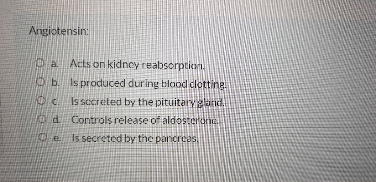 Angiotensin:
Acts on kidney reabsorption.
O a.
O b. Is produced during blood clotting.
O c. Is secreted by the pituitary gland.
O d. Controls release of aldosterone.
O e.
Is secreted by the pancreas.
