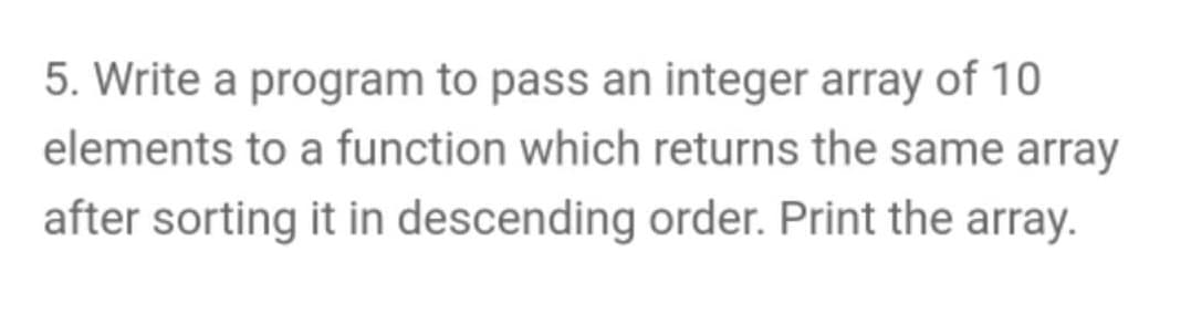 5. Write a program to pass an integer array of 10
elements to a function which returns the same array
after sorting it in descending order. Print the array.
