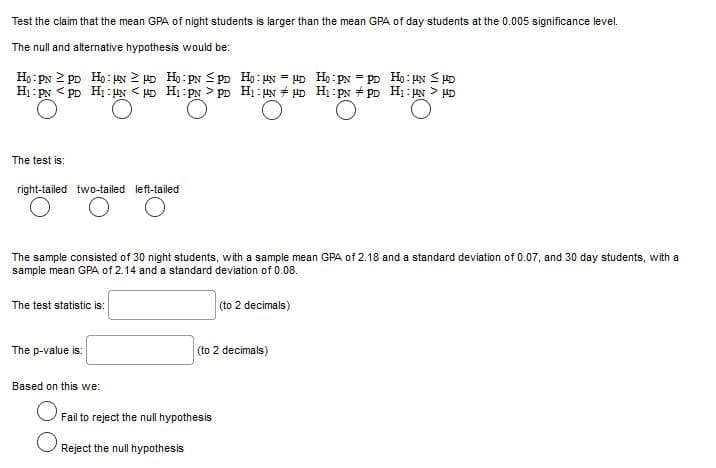 Test the claim that the mean GPA of night students is larger than the mean GPA of day students at the 0.005 significance level.
The null and alternative hypothesis would be:
Họ: PN 2 pp Họ:N 2 D Ho: PN < PD Ho: UN = 4D Ho: pN = PD Ho: HN S D
H1: PN
Pp Hị: UN < HD H1: PN > PD H1 : UN + UD Hị:PN + PD H1: N > uD
The test is:
right-tailed two-tailed left-tailed
The sample consisted of 30 night students, with a sample mean GPA of 2.18 and a standard deviation of 0.07, and 30 day students, with a
sample mean GPA of 2.14 and a standard deviation of 0.08.
The test statistic is:
(to 2 decimals)
The p-value is:
(to 2 decimals)
Based on this we:
Fail to reject the null hypothesis
Reject the null hypothesis
