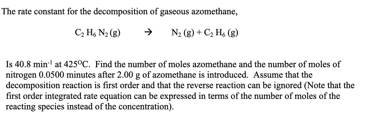 The rate constant for the decomposition of gaseous azomethane,
C₂ H6 N₂ (g)
N₂ (g) + C₂ H6 (g)
Is 40.8 min-¹ at 425°C. Find the number of moles azomethane and the number of moles of
nitrogen 0.0500 minutes after 2.00 g of azomethane is introduced. Assume that the
decomposition reaction is first order and that the reverse reaction can be ignored (Note that the
first order integrated rate equation can be expressed in terms of the number of moles of the
reacting species instead of the concentration).