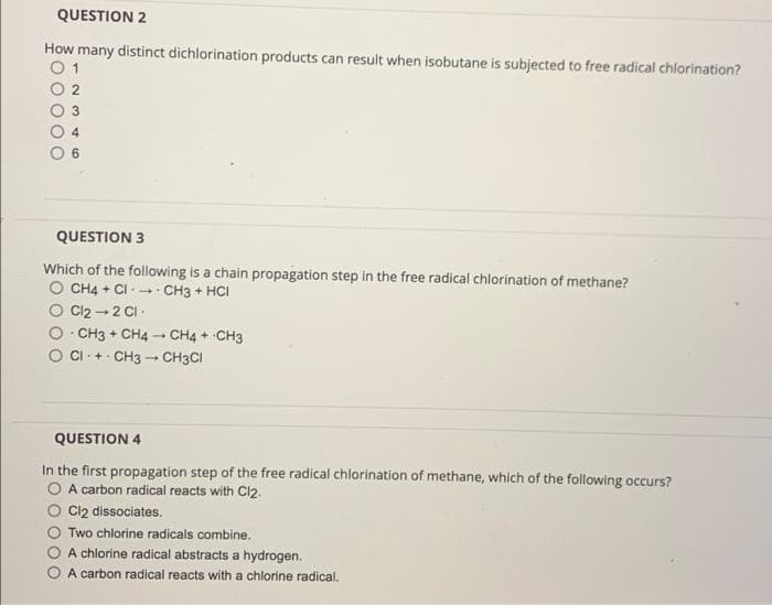 QUESTION 2
How many distinct dichlorination products can result when isobutane is subjected to free radical chlorination?
01
QUESTION 3
Which of the following is a chain propagation step in the free radical chlorination of methane?
O CH4 + CI+ CH3 + HCI
Cl₂ → 2 Cl
CH3 + CH4
CI+ CH3
.
-
1
CH4 + CH3
CH3CI
QUESTION 4
In the first propagation step of the free radical chlorination of methane, which of the following occurs?
O A carbon radical reacts with Cl2.
Cl2 dissociates.
Two chlorine radicals combine.
A chlorine radical abstracts a hydrogen.
A carbon radical reacts with a chlorine radical.