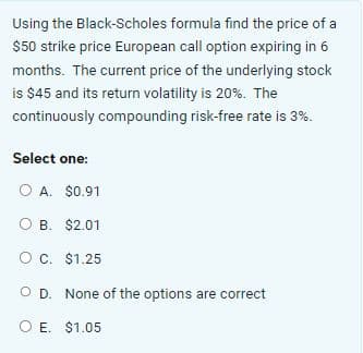 Using the Black-Scholes formula find the price of a
$50 strike price European call option expiring in 6
months. The current price of the underlying stock
is $45 and its return volatility is 20%. The
continuously compounding risk-free rate is 3%.
Select one:
O A. $0.91
O B. $2.01
O C. $1.25
O D. None of the options are correct
O E. $1.05