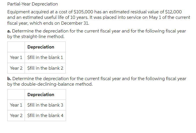 Partial-Year Depreciation
Equipment acquired at a cost of $105,000 has an estimated residual value of $12,000
and an estimated useful life of 10 years. It was placed into service on May 1 of the current
fiscal year, which ends on December 31.
a. Determine the depreciation for the current fiscal year and for the following fiscal year
by the straight-line method.
Year 1
Year 2
Depreciation
Sfill in the blank 1
Year 1
Year 2
Sfill in the blank 2
b. Determine the depreciation for the current fiscal year and for the following fiscal year
by the double-declining-balance method.
Depreciation
Sfill in the blank 3
Sfill in the blank 4