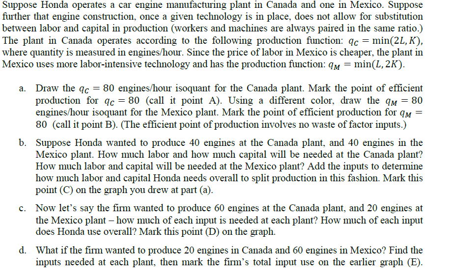 Suppose Honda operates a car engine manufacturing plant in Canada and one in Mexico. Suppose
further that engine construction, once a given technology is in place, does not allow for substitution
between labor and capital in production (workers and machines are always paired in the same ratio.)
The plant in Canada operates according to the following production function: qc = min(2L, K),
where quantity is measured in engines/hour. Since the price of labor in Mexico is cheaper, the plant in
Mexico uses more labor-intensive technology and has the production function: q = min(L, 2K).
Draw the qc = 80 engines/hour isoquant for the Canada plant. Mark the point of efficient
production for qc = 80 (call it point A). Using a different color, draw the q = 80
engines/hour isoquant for the Mexico plant. Mark the point of efficient production for qM =
80 (call it point B). (The efficient point of production involves no waste of factor inputs.)
b. Suppose Honda wanted to produce 40 engines at the Canada plant, and 40 engines in the
Mexico plant. How much labor and how much capital will be needed at the Canada plant?
How much labor and capital will be needed at the Mexico plant? Add the inputs to determine
how much labor and capital Honda needs overall to split production in this fashion. Mark this
point (C) on the graph you drew at part (a).
c. Now let's say the firm wanted to produce 60 engines at the Canada plant, and 20 engines at
the Mexico plant - how much of each input is needed at each plant? How much of each input
does Honda use overall? Mark this point (D) on the graph.
d. What if the firm wanted to produce 20 engines in Canada and 60 engines in Mexico? Find the
inputs needed at each plant, then mark the firm's total input use on the earlier graph (E).