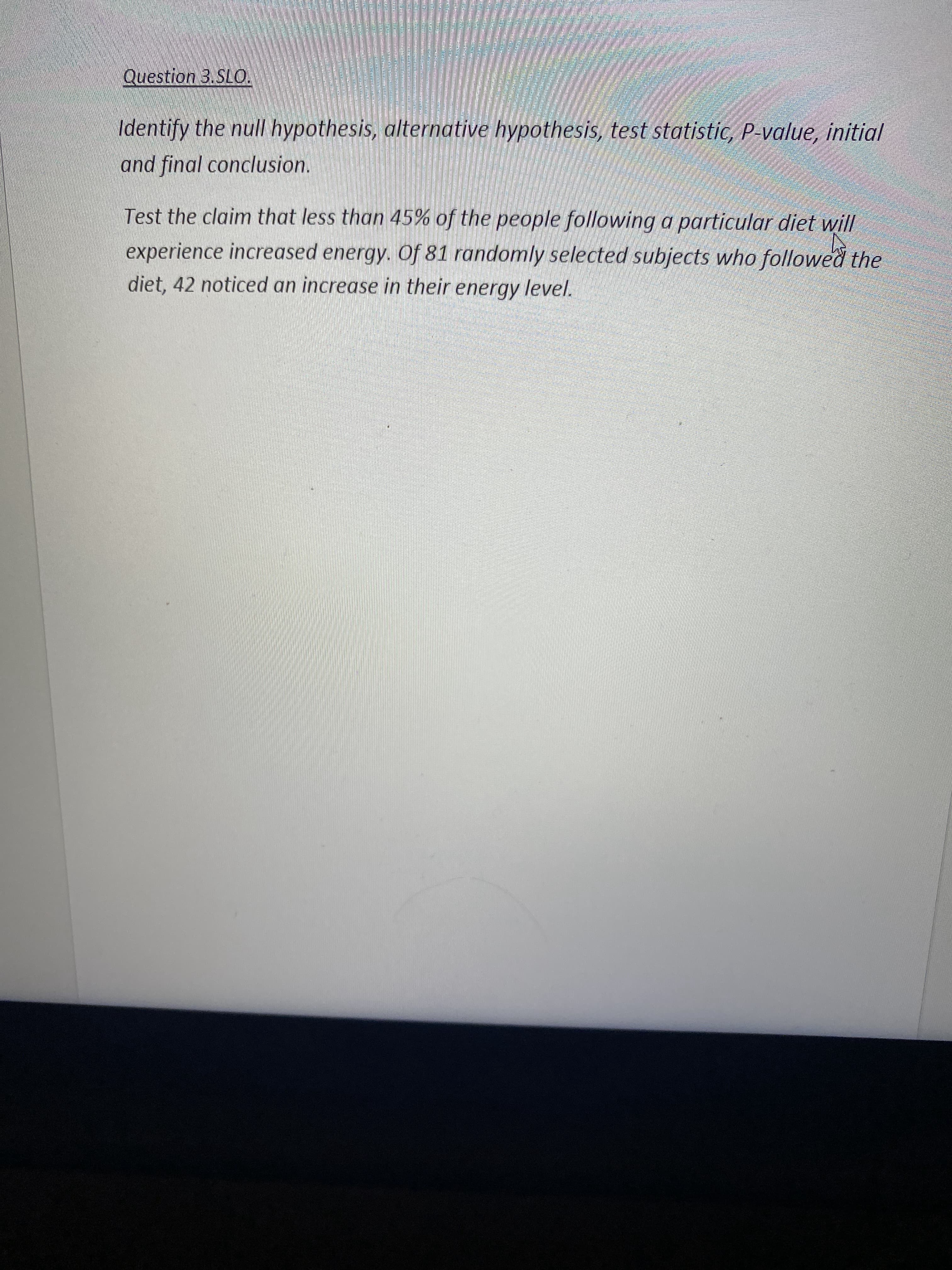 ### Hypothesis Testing: Energy Levels and Diet

**Question 3 SLO**

**Objective:** Identify the null hypothesis, alternative hypothesis, test statistic, p-value, initial and final conclusion.

**Problem Statement:** Test the claim that less than 45% of the people following a particular diet will experience increased energy. Of 81 randomly selected subjects who followed the diet, 42 noticed an increase in their energy level.

---

To solve this, we need to follow the steps of hypothesis testing. Here's the breakdown:

1. **Formulate Hypotheses:**
   - **Null Hypothesis (H₀):** \( p \geq 0.45 \)
     - This indicates that 45% or more of the people following the diet will experience increased energy.
   - **Alternative Hypothesis (H₁):** \( p < 0.45 \)
     - This indicates that less than 45% of the people following the diet will experience increased energy.

2. **Collect Data:**
   - Sample size (n): 81
   - Number of subjects experiencing increased energy (x): 42
   - Sample proportion (\( \hat{p} \)): \( \frac{42}{81} \approx 0.5185 \)

3. **Calculate the Test Statistic:**
   - The test statistic for a proportion is calculated using the formula:
     \[
     z = \frac{\hat{p} - p_0}{\sqrt{\frac{p_0(1 - p_0)}{n}}}
     \]
     where \( p_0 \) is the hypothesized population proportion (0.45).

4. **Determine the p-value:**
   - The p-value indicates the probability of obtaining a test statistic at least as extreme as the one observed, assuming the null hypothesis is true. This value helps us decide if we should reject the null hypothesis.

5. **Make a Decision:**
   - Compare the p-value with the chosen significance level (α), often set at 0.05.
     - If p-value < α, reject the null hypothesis.
     - Otherwise, do not reject the null hypothesis.

6. **Conclusion:**
   - State your initial conclusion based on the p-value.
   - Provide final conclusion: whether there is sufficient evidence to support the claim that less than 45% of the people following the diet will experience increased energy.

---

By