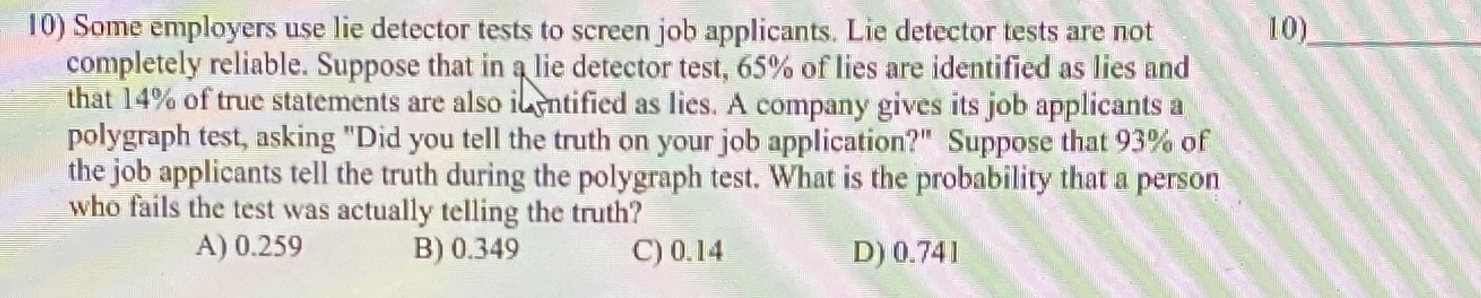 Some employers use lie detector tests to screen job applicants. Lie detector tests are not
ompletely reliable. Suppose that in a lie detector test, 65% of lies are identified as lies and
hat 14% of true statements are also ilntified as lies. A company gives its job applicants a
polygraph test, asking "Did you tell the truth on your job application?" Suppose that 93% of
he job applicants tell the truth during the polygraph test. What is the probability that a person
who fails the test was actually telling the truth?
A) 0.259
B) 0.349
C) 0,14
D) 0.741
