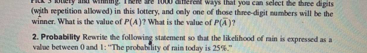 TICK STOTICy ana winng. There are 1000 dilferent ways that you can select the three digits
(with repetition allowed) in this lottery, and only one of those three-digit numbers will be the
winner. What is the value of P((A)? What is the value of P(A)?
2. Probability Rewrite the following statement so that the likelihood of rain is expressed as a
value between 0 and 1: "The probability of rain today is 25%."
