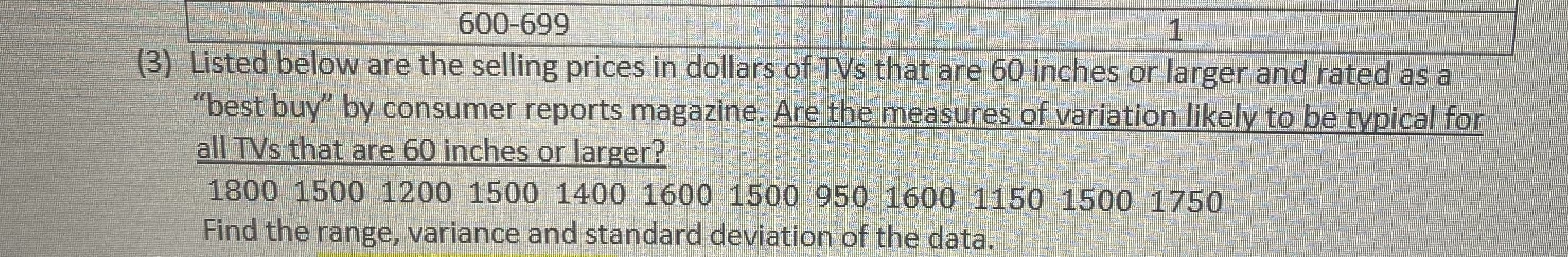 600-699
(3) Listed below are the selling prices in dollars of TVs that are 60 inches or larger and rated as a
"best buy" by consumer reports magazine. Are the measures of variation likely to be typical for
all TVs that are 60 inches or larger?
1800 1500 1200 1500 1400 1600 1500 950 1600 1150 1500 1750
Find the range, variance and standard deviation of the data.
