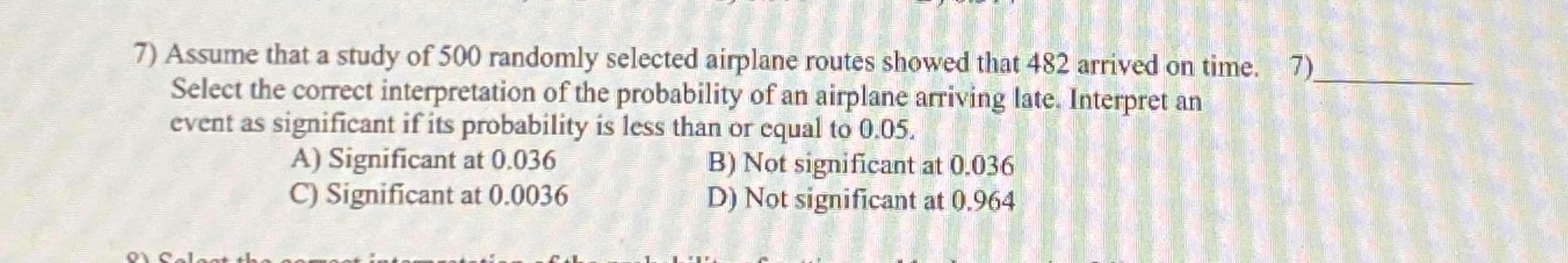 Assume that a study of 500 randomly selected airplane routes showed that 482 arrived on time. 7)
Select the correct interpretation of the probability of an airplane arriving late. Interpret an
event as significant if its probability is less than or equal to 0.05.
B) Not significant at 0.036
D) Not significant at 0.964
A) Significant at 0.036
C) Significant at 0.0036
