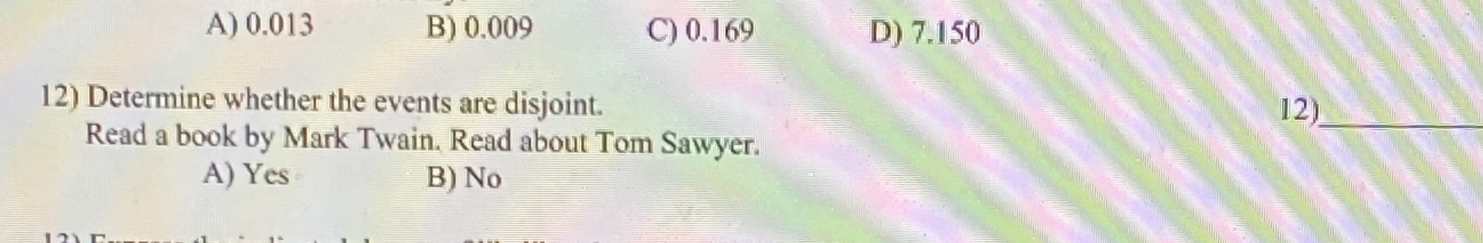 12) Determine whether the events are disjoint.
Read a book by Mark Twain, Read about Tom Sawyer.
A) Yes
B) No
