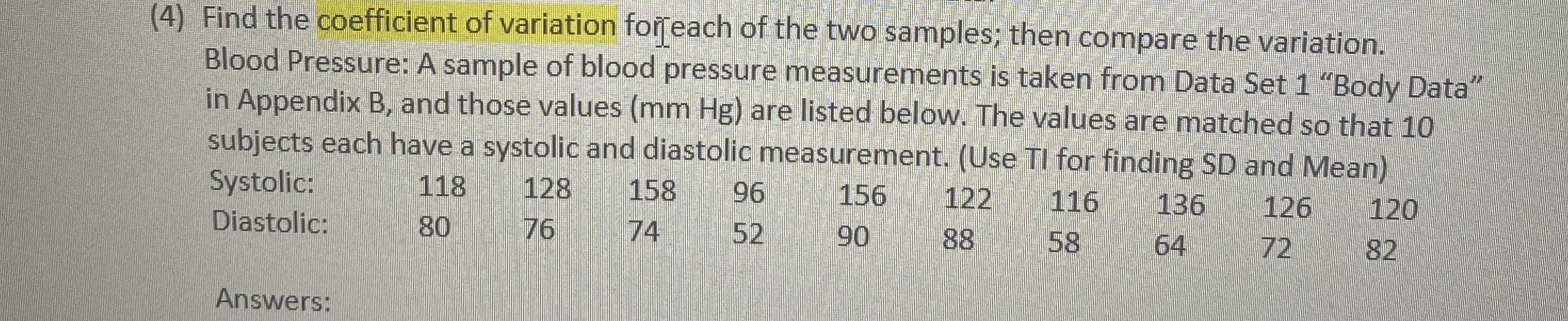 (4) Find the coefficient of variation forreach of the two samples; then compare the variation.
Blood Pressure: A sample of blood pressure measurements is taken from Data Set 1 "Body Data
in Appendix B, and those values (mm Hg) are listed below. The values are matched so that 10
subjects each have a systolic and diastolic measurement. (Use TI for finding SD and Mean)
Systolic:
118
80
128
158
96
156
122
116
136
126
Diastolic:
76
74
52
120
90
88
58
64
72
82
Answers:
