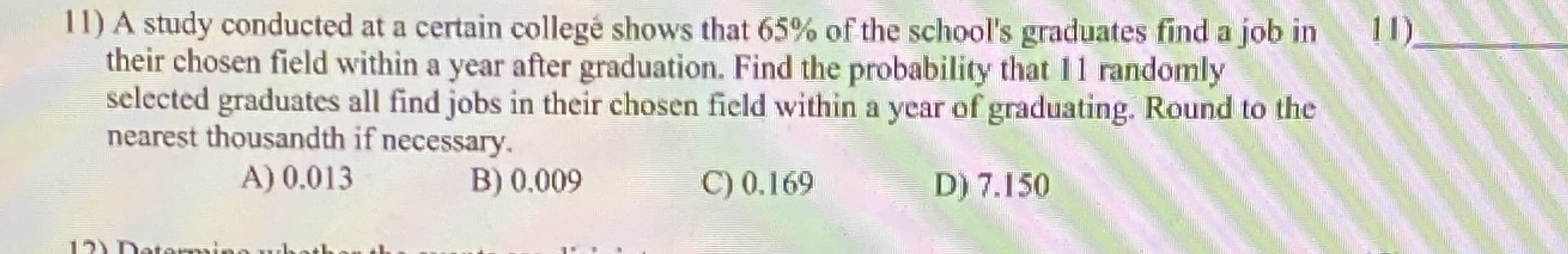 WA study conducted at a certain collegé shows that 65% of the school's graduates find a job in
their chosen field within a year after graduation. Find the probability that 11 randomly
selected graduates all find jobs in their chosen field within a year of graduating. Round to the
nearest thousandth if necessary.
A) 0.013
B) 0.009
C) 0.169
D) 7.150
