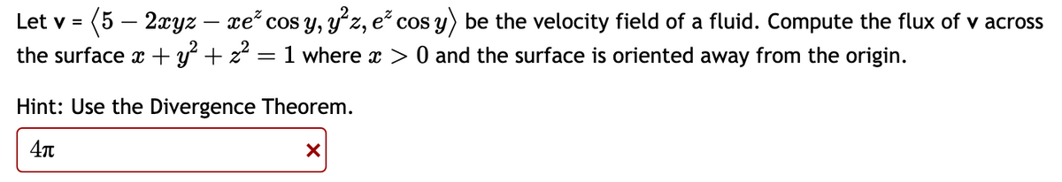 Let v = (5 — 2xyz – xe² cos y, y²z, e² cos y) be the velocity field of a fluid. Compute the flux of v across
the surface x + y² + z²
=
1 where x > 0 and the surface is oriented away from the origin.
Hint: Use the Divergence Theorem.
4π
X