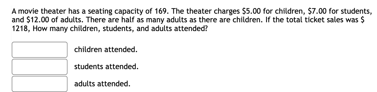 A movie theater has a seating capacity of 169. The theater charges $5.00 for children, $7.00 for students,
and $12.00 of adults. There are half as many adults as there are children. If the total ticket sales was $
1218, How many children, students, and adults attended?
children attended.
students attended.
adults attended.