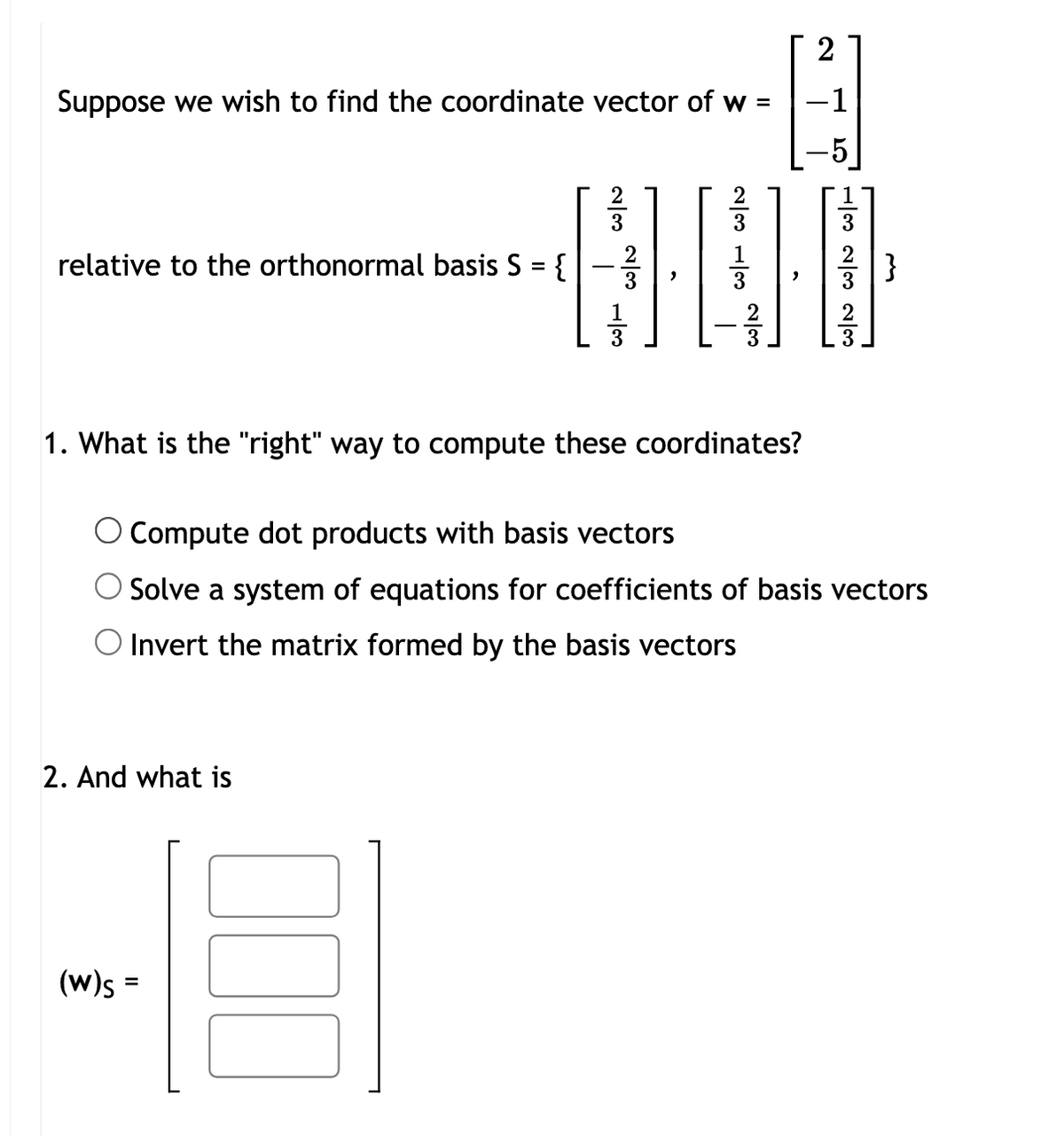 Suppose we wish to find the coordinate vector of w =
relative to the orthonormal basis S = {
2
2/3 1/3 2/3
23
23
13
-5
5 1323 23
,
1. What is the "right" way to compute these coordinates?
O Compute dot products with basis vectors
Solve a system of equations for coefficients of basis vectors
Invert the matrix formed by the basis vectors
2. And what is
(w)s =