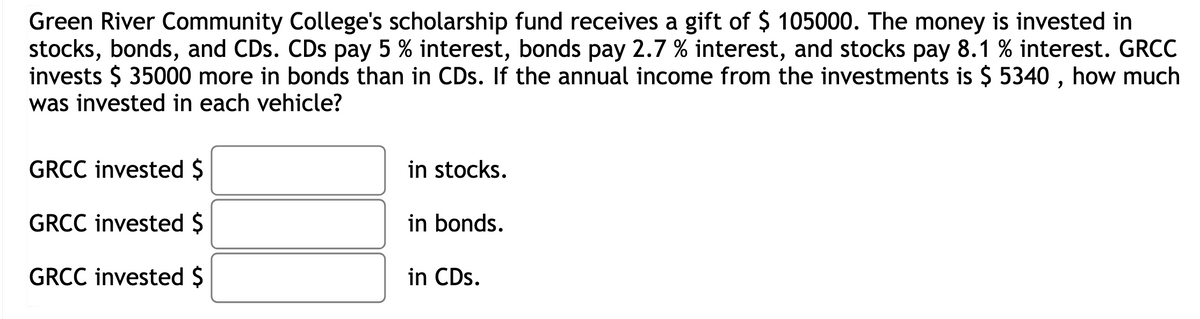 Green River Community College's scholarship fund receives a gift of $ 105000. The money is invested in
stocks, bonds, and CDs. CDs pay 5 % interest, bonds pay 2.7 % interest, and stocks pay 8.1 % interest. GRCC
invests $ 35000 more in bonds than in CDs. If the annual income from the investments is $ 5340, how much
was invested in each vehicle?
GRCC invested $
GRCC invested $
GRCC invested $
in stocks.
in bonds.
in CDs.