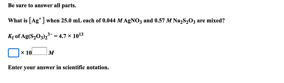 Be sure to answer all parts.
What is [Ag+] when 25.0 mL each of 0.044 M AgNO3 and 0.57 M Na2S2O3 are mixed?
Kf of Ag(S2O3)2³¯ = 4.7 × 1013
× 10
M
Enter your answer in scientific notation.