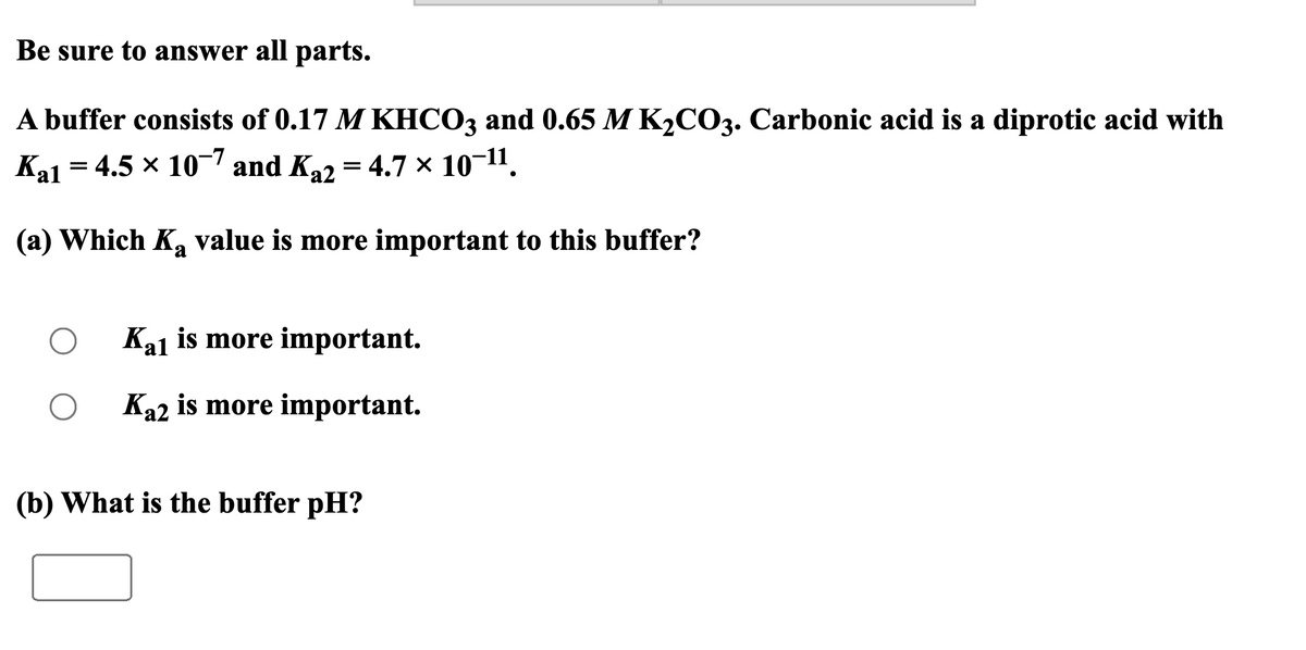 Be sure to answer all parts.
A buffer consists of 0.17 M KHCO3 and 0.65 M K2CO3. Carbonic acid is a diprotic acid with
Ka1 = 4.5 × 107 and Ka2 = 4.7 × 10-11.
(a) Which Ka value is more important to this buffer?
О
Kal is more important.
Ka2 is more important.
(b) What is the buffer pH?