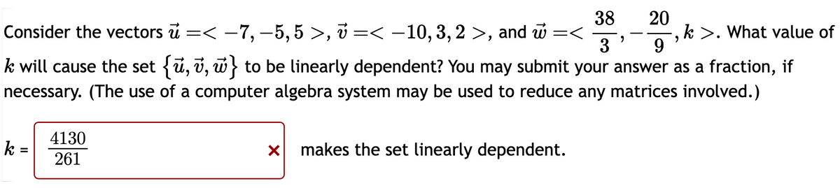 38
20
k>. What value of
3
9
Consider the vectors =< -7, -5,5 >, < -10, 3, 2 >, and =<
k will cause the set {ū, v, w} to be linearly dependent? You may submit your answer as a fraction, if
necessary. (The use of a computer algebra system may be used to reduce any matrices involved.)
k =
4130
261
x makes the set linearly dependent.
9
"