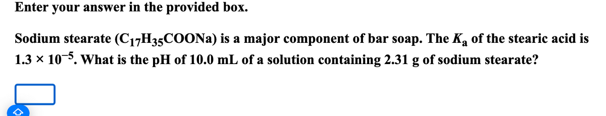 Enter your answer in the provided box.
a
Sodium stearate (C17H35COONa) is a major component of bar soap. The K of the stearic acid is
1.3 × 105. What is the pH of 10.0 mL of a solution containing 2.31 g of sodium stearate?