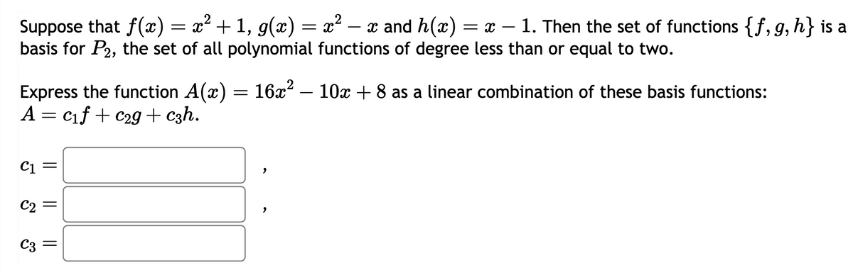 -
Suppose that f(x) = x² + 1, g(x) = x² - x and h(x) = x − 1. Then the set of functions {f, g, h} is a
basis for P2, the set of all polynomial functions of degree less than or equal to two.
2
Express the function A(x) = 16x² - 10x + 8 as a linear combination of these basis functions:
A = c₁f + C29 + c3h.
C1
,
C2
,
C3 =