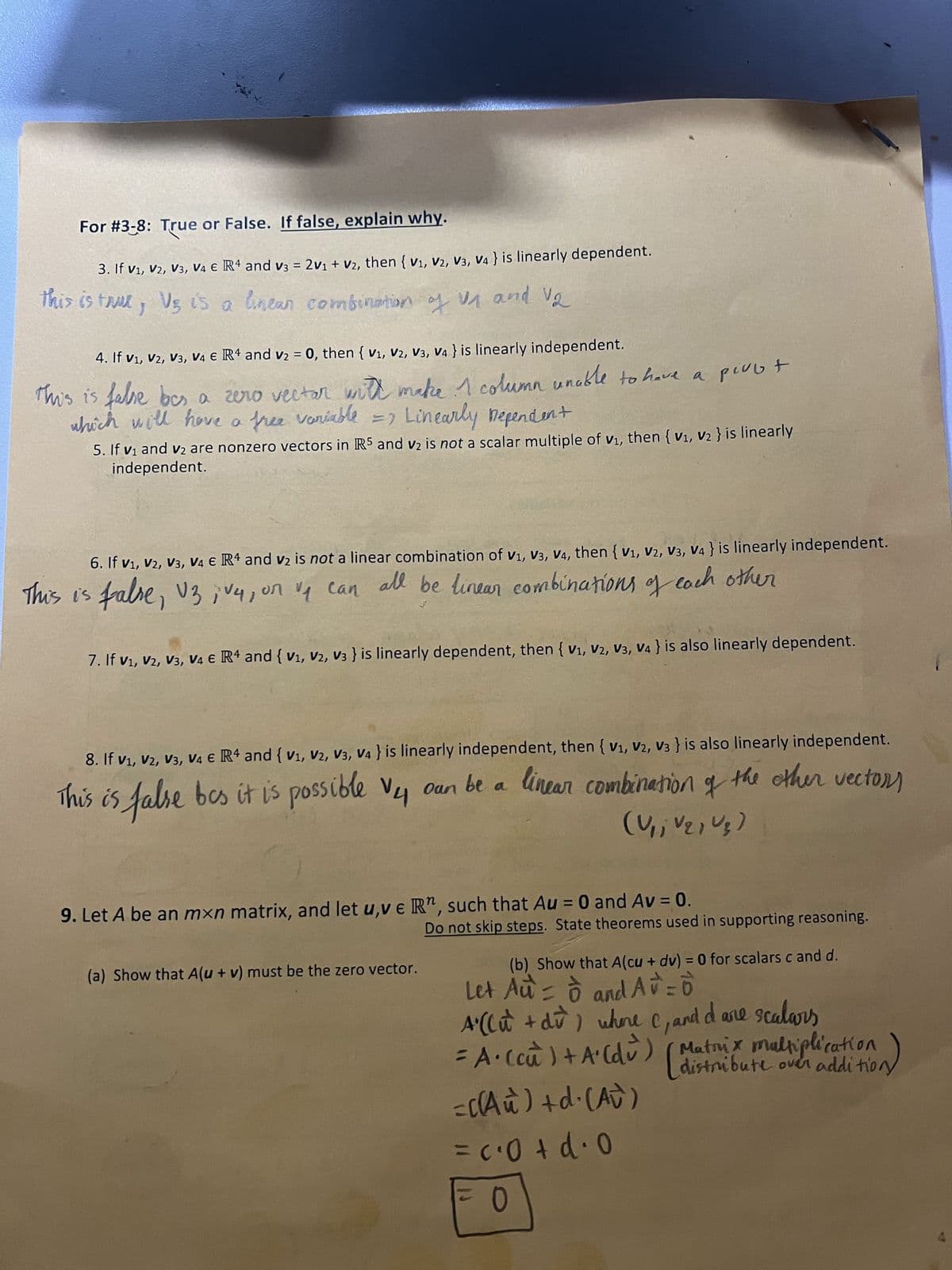 For #3-8: True or False. If false, explain why.
3. If V₁, V2, V3, V4 € R4 and v3 = 2V₁ + V2, then {V₁, V2, V3, V4} is linearly dependent.
this is true, V₂ is a linear combination of 1₁ and 1₂
4. If V₁, V2, V3, V4 € R4 and v₂ = 0, then {V₁, V2, V3, V4} is linearly independent.
This is false bes a zero vectar with make 1 column unable to have a pivot
which will have a free variable => Linearly Dependent
5. If v₁ and v₂ are nonzero vectors in IRS and v₂ is not a scalar multiple of v₁, then {V₁, V₂ } is linearly
independent.
6. If V₁, V2, V3, V4 € R4 and v₂ is not a linear combination of V1, V3, V4, then {V₁, V2, V3, V4} is linearly independent.
This is false, V3, V4, on v₁ can all be linear combinations of each other
7. If V₁, V2, V3, V4 € R4 and {V₁, V2, V3 } is linearly dependent, then {V₁, V2, V3, V4} is also linearly dependent.
8. If V₁, V2, V3, V4 € R4 and {V₁, V2, V3, V4} is linearly independent, then {V1, V2, V3 } is also linearly independent.
This is false bes it is possible V4 oan be a
be a linear combination of the other vectors
(V₁, V21 U₂)
9. Let A be an mxn matrix, and let u,ve Rn, such that Au = 0 and Av = 0.
(a) Show that A(u + v) must be the zero vector.
Do not skip steps. State theorems used in supporting reasoning.
(b) Show that A (cu + dv) = 0 for scalars c and d.
Let Au= o and Av = 0
A' (Cu + du) where C, and I are scalars
= A· (cu`` ) + A'(du) (Matrix maltiplication
(distribute over additiony
=((Au) +d.(AU)
= c⋅0+d⋅0
0
4