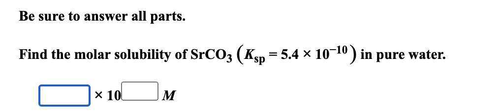 Be sure to answer all parts.
Find the molar solubility of SrCO3 (Ksp = 5.4 × 10−10) in pure water.
× 10
M