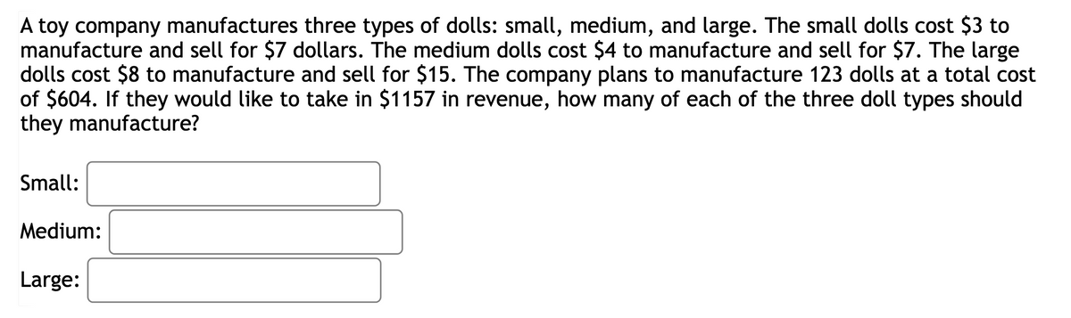 A toy company manufactures three types of dolls: small, medium, and large. The small dolls cost $3 to
manufacture and sell for $7 dollars. The medium dolls cost $4 to manufacture and sell for $7. The large
dolls cost $8 to manufacture and sell for $15. The company plans to manufacture 123 dolls at a total cost
of $604. If they would like to take in $1157 in revenue, how many of each of the three doll types should
they manufacture?
Small:
Medium:
Large: