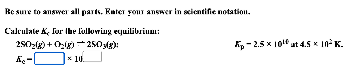 Be sure to answer all parts. Enter your answer in scientific notation.
Calculate Ke for the following equilibrium:
2SO2(g) + O2(g) = 2SO3(g);
Ke
=
× 10
Kp = 2.5 × 1010 at 4.5 × 10² K.