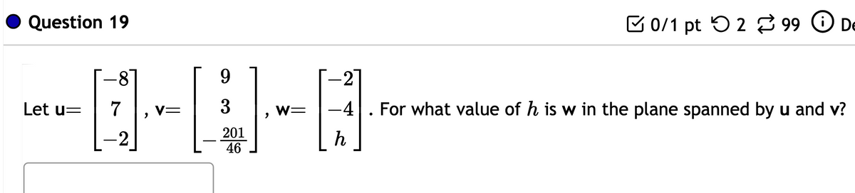 Question 19
9
-0-0-0
7 V=
3 W= -4
2013
46
Let u=
-2
2
h
●
i)
0/1 pt 299 De
For what value of h is w in the plane spanned by u and v?