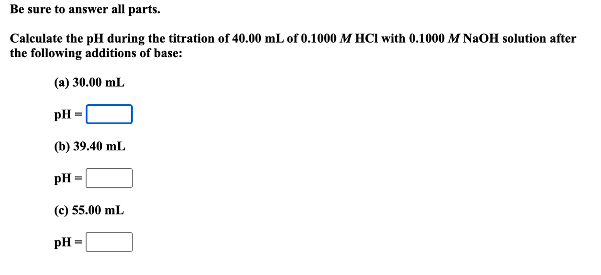 Be sure to answer all parts.
Calculate the pH during the titration of 40.00 mL of 0.1000 M HCl with 0.1000 M NaOH solution after
the following additions of base:
(a) 30.00 mL
pH
=
(b) 39.40 mL
pH =
(c) 55.00 mL
pH =