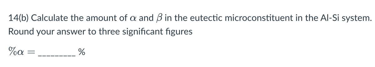 14(b) Calculate the amount of a and ẞ in the eutectic microconstituent in the Al-Si system.
Round your answer to three significant figures
%a
=
%