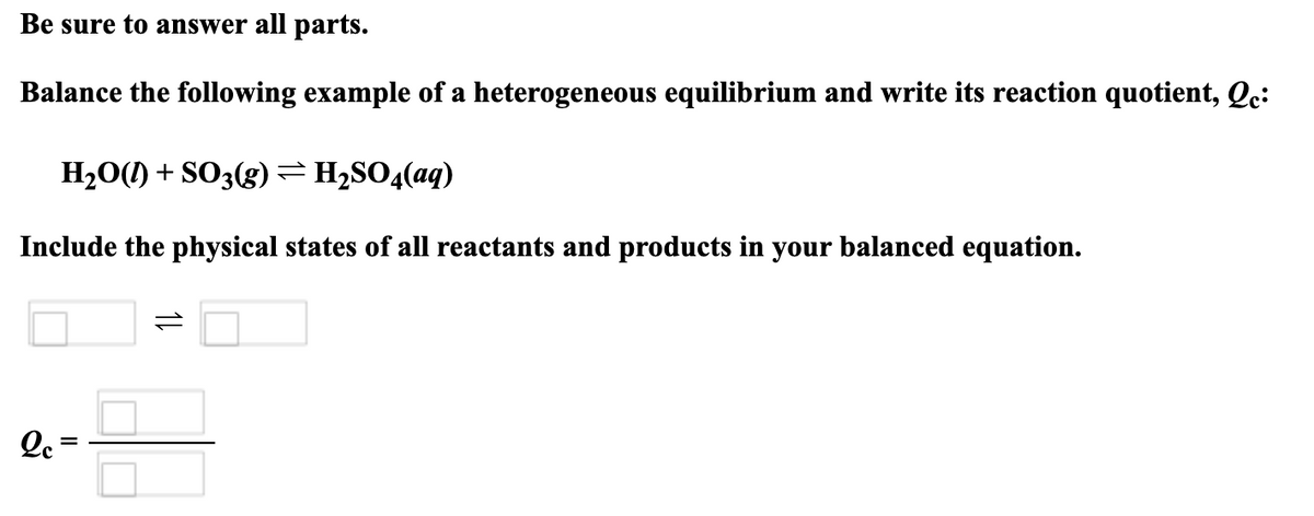 Be sure to answer all parts.
Balance the following example of a heterogeneous equilibrium and write its reaction quotient, Qc:
H2O(l) + SO3(g) = H2SO4(aq)
Include the physical states of all reactants and products in your balanced equation.