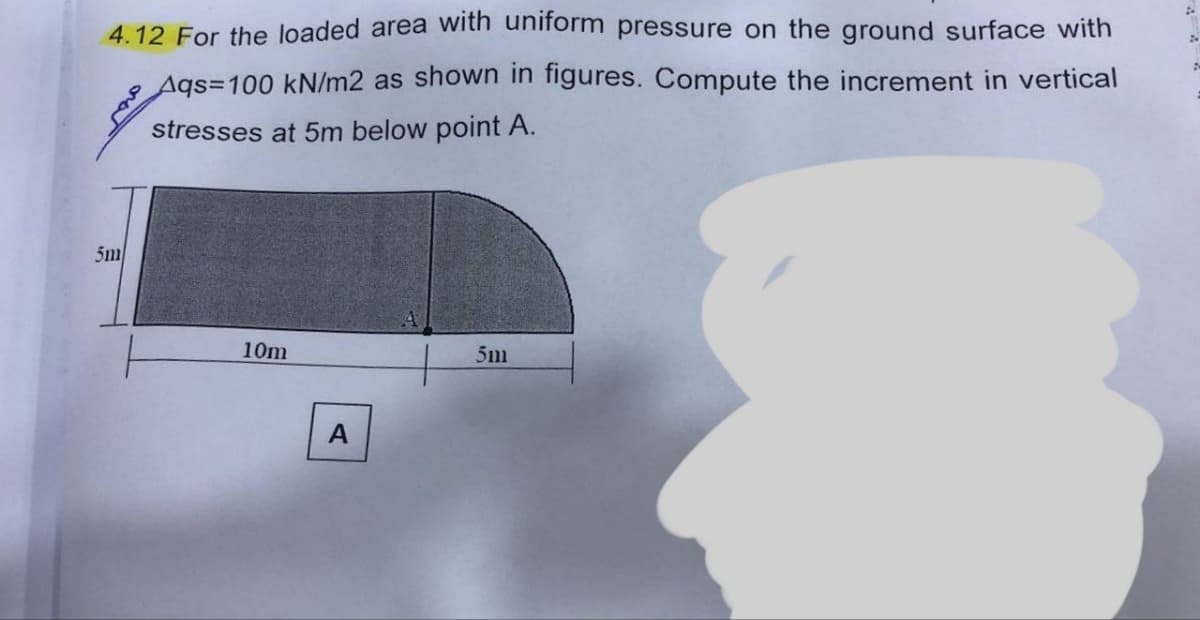 4.12 For the loaded area with uniform pressure on the ground surface with
Aqs=100 kN/m2 as shown in figures. Compute the increment in vertical
stresses at 5m below point A.
5m
10m
A
5m
24
2