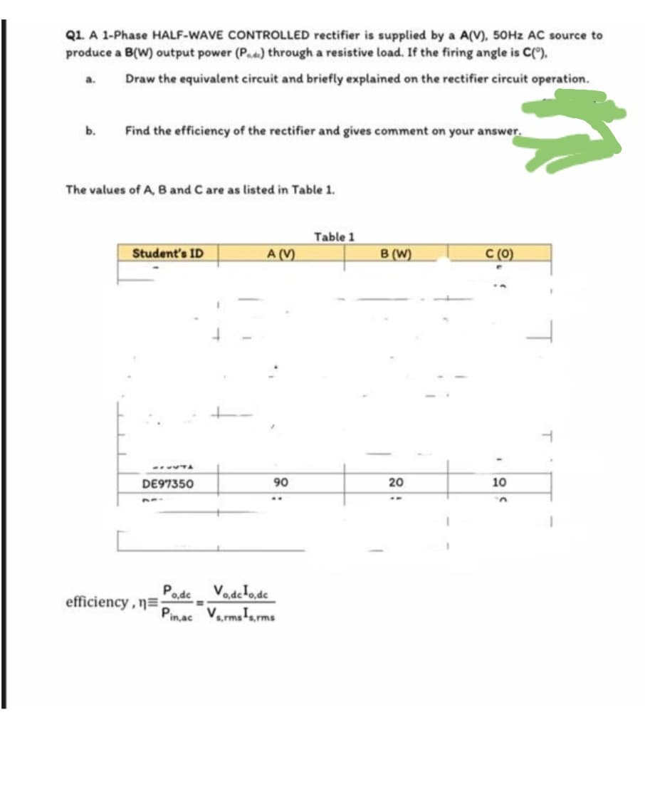 Q1. A 1-Phase HALF-WAVE CONTROLLED rectifier is supplied by a A(V), 50HZ AC source to
produce a B(W) output power (P.d) through a resistive load. If the firing angle is C(),
Draw the equivalent circuit and briefly explained on the rectifier circuit operation.
a.
b.
Find the efficiency of the rectifier and gives comment on your answer.
The values of A, B and C are as listed in Table 1.
Table 1
Student's ID
A (V)
B (W)
С (0)
..TA
DE97350
90
20
10
..
PodeVodefo.de
Pin,ac Va,rmsTa.rms
efficiency, n=
