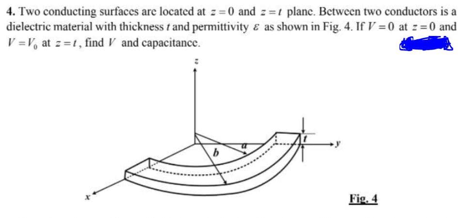 4. Two conducting surfaces are located at z =0 and z =t plane. Between two conductors is a
dielectric material with thickness t and permittivity & as shown in Fig. 4. If V =0 at z=0 and
V =V, at z =t, find V and capacitance.
Fig. 4
