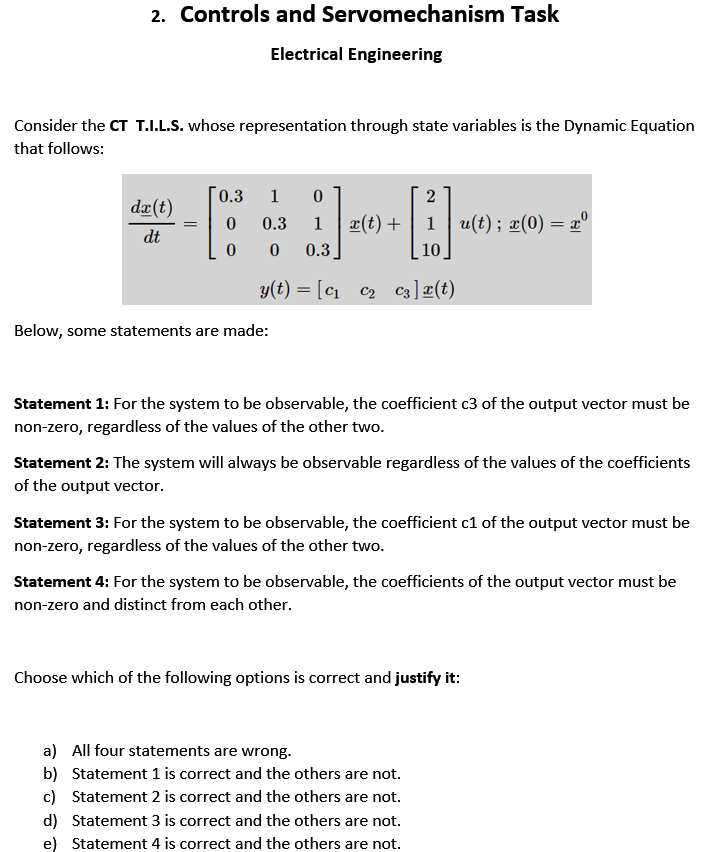 2. Controls and Servomechanism Task
Electrical Engineering
Consider the CT T.I.L.S. whose representation through state variables is the Dynamic Equation
that follows:
0.3
1
dæ(t)
0.3
1
æ(t) +
1
u(t); æ(0) = x°
dt
0.3
10
y(t) = [C1 c2 c3]¤(t)
c2 c3]æ(t)
Below, some statements are made:
Statement 1: For the system to be observable, the coefficient c3 of the output vector must be
non-zero, regardless of the values of the other two.
Statement 2: The system will always be observable regardless of the values of the coefficients
of the output vector.
Statement 3: For the system to be observable, the coefficient c1 of the output vector must be
non-zero, regardless of the values of the other two.
Statement 4: For the system to be observable, the coefficients of the output vector must be
non-zero and distinct from each other.
Choose which of the following options is correct and justify it:
a) All four statements are wrong.
b) Statement 1 is correct and the others are not.
c) Statement 2 is correct and the others are not.
d) Statement 3 is correct and the others are not.
e) Statement 4 is correct and the others are not.
