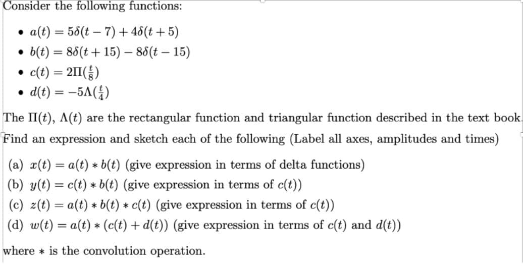 Consider the following functions:
a(t) = 58(t – 7) + 48(t + 5)
b(t) = 86(t +15) – 86(t – 15)
c(t) = 2II(;)
d(t) = -5A(4)
The II(t), A(t) are the rectangular function and triangular function described in the text book.
Find an expression and sketch each of the following (Label all axes, amplitudes and times)
(a) x(t) = a(t) * b(t) (give expression in terms of delta functions)
(b) y(t) = c(t) * b(t) (give expression in terms of c(t))
(c) z(t) = a(t) * b(t) * c(t) (give expression in terms of c(t))
(d) w(t) = a(t) * (c(t) + d(t)) (give expression in terms of c(t) and d(t))
where * is the convolution operation.
